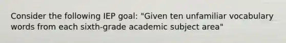 Consider the following IEP goal: "Given ten unfamiliar vocabulary words from each sixth-grade academic subject area"