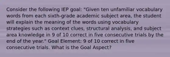 Consider the following IEP goal: "Given ten unfamiliar vocabulary words from each sixth-grade academic subject area, the student will explain the meaning of the words using vocabulary strategies such as context clues, structural analysis, and subject area knowledge in 9 of 10 correct in five consecutive trials by the end of the year." Goal Element: 9 of 10 correct in five consecutive trials. What is the Goal Aspect?