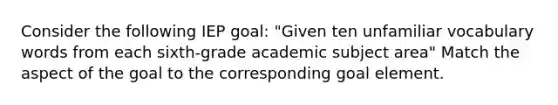 Consider the following IEP goal: "Given ten unfamiliar vocabulary words from each sixth-grade academic subject area" Match the aspect of the goal to the corresponding goal element.