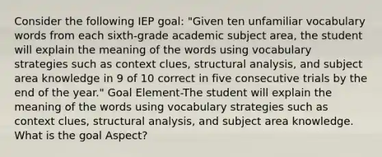 Consider the following IEP goal: "Given ten unfamiliar vocabulary words from each sixth-grade academic subject area, the student will explain the meaning of the words using vocabulary strategies such as context clues, structural analysis, and subject area knowledge in 9 of 10 correct in five consecutive trials by the end of the year." Goal Element-The student will explain the meaning of the words using vocabulary strategies such as context clues, structural analysis, and subject area knowledge. What is the goal Aspect?