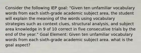 Consider the following IEP goal: "Given ten unfamiliar vocabulary words from each sixth-grade academic subject area, the student will explain the meaning of the words using vocabulary strategies such as context clues, structural analysis, and subject area knowledge in 9 of 10 correct in five consecutive trials by the end of the year." Goal Element: Given ten unfamiliar vocabulary words from each sixth-grade academic subject area. what is the goal aspect?