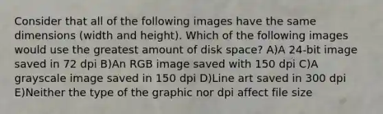 Consider that all of the following images have the same dimensions (width and height). Which of the following images would use the greatest amount of disk space? A)A 24-bit image saved in 72 dpi B)An RGB image saved with 150 dpi C)A grayscale image saved in 150 dpi D)Line art saved in 300 dpi E)Neither the type of the graphic nor dpi affect file size