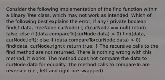 Consider the following implementation of the find function within a Binary Tree class, which may not work as intended. Which of the following best explains the error, if any? private boolean find(T data, TreeNode curNode) ( if(curNode == null) return false; else if (data.compareTo(curNode.data) 0) find(data, curNode.right); return true; ) The recursive calls to the find method are not returned. There is nothing wrong with this method, it works. The method does not compare the data to curNode.data for equality. The method calls to compareTo are reversed (i.e., left and right are swapped).