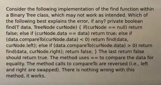 Consider the following implementation of the find function within a Binary Tree class, which may not work as intended. Which of the following best explains the error, if any? private boolean find(T data, TreeNode curNode) ( if(curNode == null) return false; else if (curNode.data == data) return true; else if (data.compareTo(curNode.data) 0) return find(data, curNode.right); return false; ) The last return false should return true. The method uses == to compare the data for equality. The method calls to compareTo are reversed (i.e., left and right are swapped). There is nothing wrong with this method, it works.