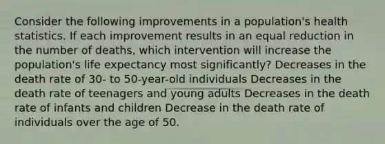 Consider the following improvements in a population's health statistics. If each improvement results in an equal reduction in the number of deaths, which intervention will increase the population's life expectancy most significantly? Decreases in the death rate of 30- to 50-year-old individuals Decreases in the death rate of teenagers and young adults Decreases in the death rate of infants and children Decrease in the death rate of individuals over the age of 50.