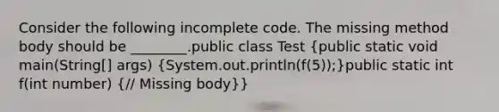 Consider the following incomplete code. The missing method body should be ________.public class Test (public static void main(String[] args) {System.out.println(f(5));)public static int f(int number) (// Missing body)}