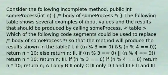 Consider the following incomplete method. public int someProcess(int n) ( /* body of someProcess */ ) The following table shows several examples of input values and the results that should be produced by calling someProcess. Which of the following code segments could be used to replace /* body of someProcess */ so that the method will produce the results shown in the table? I. if ((n % 3 == 0) && (n % 4 == 0)) return n * 10; else return n; II. if ((n % 3 == 0) || (n % 4 == 0)) return n * 10; return n; III. if (n % 3 == 0) if (n % 4 == 0) return n * 10; return n; A I only B II only C III only D I and III E II and III