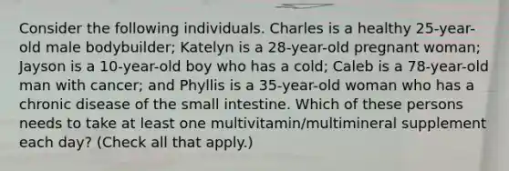 Consider the following individuals. Charles is a healthy 25-year-old male bodybuilder; Katelyn is a 28-year-old pregnant woman; Jayson is a 10-year-old boy who has a cold; Caleb is a 78-year-old man with cancer; and Phyllis is a 35-year-old woman who has a chronic disease of the small intestine. Which of these persons needs to take at least one multivitamin/multimineral supplement each day? (Check all that apply.)