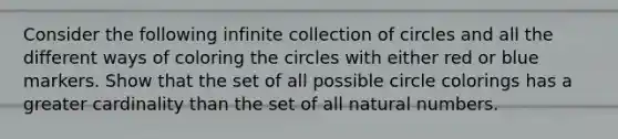 Consider the following infinite collection of circles and all the different ways of coloring the circles with either red or blue markers. Show that the set of all possible circle colorings has a greater cardinality than the set of all natural numbers.