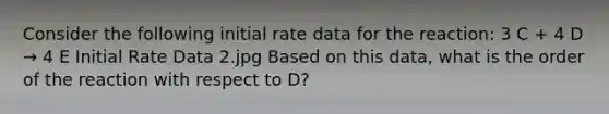 Consider the following initial rate data for the reaction: 3 C + 4 D → 4 E Initial Rate Data 2.jpg Based on this data, what is the order of the reaction with respect to D?