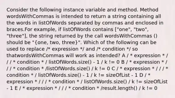 Consider the following instance variable and method. Method wordsWithCommas is intended to return a string containing all the words in listOfWords separated by commas and enclosed in braces.For example, if listOfWords contains ["one", "two", "three"], the string returned by the call wordsWithCommas () should be "(one, two, three)". Which of the following can be used to replace /* expression */ and /* condition */ so thatwordsWithCommas will work as intended? A / * expression * / / / * condition * / listOfWords.size() - 1 / k != 0 B / * expression * / / / * condition * /listOfWords.size() / k != 0 C / * expression * / / / * condition * / listOfWords.size() - 1 / k != sizeOfList - 1 D / * expression * / / / * condition * / listOfWords.size() / k != sizeOfList - 1 E / * expression * / / / * condition * /result.length() / k != 0