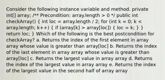 Consider the following instance variable and method. private int[] array; /** Precondition: array.length > 0 */ public int checkArray() ( int loc = array.length / 2; for (int k = 0; k array[loc]) { loc = k; ) } return loc; } Which of the following is the best postcondition for checkArray? a. Returns the index of the first element in array array whose value is greater than array[loc] b. Returns the index of the last element in array array whose value is greater than array[loc] c. Returns the largest value in array array d. Returns the index of the largest value in array array e. Returns the index of the largest value in the second half of array array