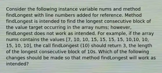 Consider the following instance variable nums and method findLongest with line numbers added for reference. Method findLongest is intended to find the longest consecutive block of the value target occurring in the array nums; however, findLongest does not work as intended. For example, if the array nums contains the values [7, 10, 10, 15, 15, 15, 15, 10,10, 10, 15, 10, 10], the call findLongest (10) should return 3, the length of the longest consecutive block of 10s. Which of the following changes should be made so that method findLongest will work as intended?