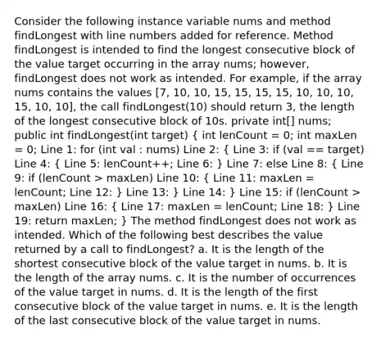 Consider the following instance variable nums and method findLongest with line numbers added for reference. Method findLongest is intended to find the longest consecutive block of the value target occurring in the array nums; however, findLongest does not work as intended. For example, if the array nums contains the values [7, 10, 10, 15, 15, 15, 15, 10, 10, 10, 15, 10, 10], the call findLongest(10) should return 3, the length of the longest consecutive block of 10s. private int[] nums; public int findLongest(int target) ( int lenCount = 0; int maxLen = 0; Line 1: for (int val : nums) Line 2: { Line 3: if (val == target) Line 4: { Line 5: lenCount++; Line 6: ) Line 7: else Line 8: ( Line 9: if (lenCount > maxLen) Line 10: { Line 11: maxLen = lenCount; Line 12: ) Line 13: } Line 14: } Line 15: if (lenCount > maxLen) Line 16: ( Line 17: maxLen = lenCount; Line 18: ) Line 19: return maxLen; } The method findLongest does not work as intended. Which of the following best describes the value returned by a call to findLongest? a. It is the length of the shortest consecutive block of the value target in nums. b. It is the length of the array nums. c. It is the number of occurrences of the value target in nums. d. It is the length of the first consecutive block of the value target in nums. e. It is the length of the last consecutive block of the value target in nums.