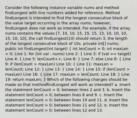 Consider the following instance variable nums and method findLongest with line numbers added for reference. Method findLongest is intended to find the longest consecutive block of the value target occurring in the array nums; however, findLongest does not work as intended. For example, if the array nums contains the values [7, 10, 10, 15, 15, 15, 15, 10, 10, 10, 15, 10, 10], the call findLongest(10) should return 3, the length of the longest consecutive block of 10s. private int[] nums; public int findLongest(int target) ( int lenCount = 0; int maxLen = 0; Line 1: for (int val : nums) Line 2: { Line 3: if (val == target) Line 4: { Line 5: lenCount++; Line 6: ) Line 7: else Line 8: ( Line 9: if (lenCount > maxLen) Line 10: { Line 11: maxLen = lenCount; Line 12: ) Line 13: } Line 14: } Line 15: if (lenCount > maxLen) Line 16: ( Line 17: maxLen = lenCount; Line 18: ) Line 19: return maxLen; } Which of the following changes should be made so that methodfindLongest will work as intended? a. Insert the statement lenCount = 0; between lines 2 and 3. b. Insert the statement lenCount = 0; between lines 8 and 9. c. Insert the statement lenCount = 0; between lines 10 and 11. d. Insert the statement lenCount = 0; between lines 11 and 12. e. Insert the statement lenCount = 0; between lines 12 and 13.