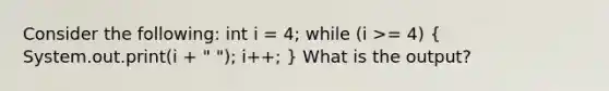 Consider the following: int i = 4; while (i >= 4) ( System.out.print(i + " "); i++; ) What is the output?