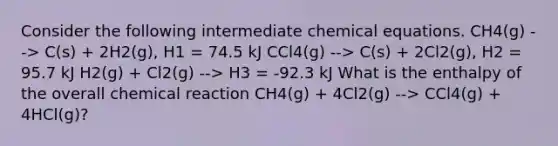 Consider the following intermediate chemical equations. CH4(g) --> C(s) + 2H2(g), H1 = 74.5 kJ CCl4(g) --> C(s) + 2Cl2(g), H2 = 95.7 kJ H2(g) + Cl2(g) --> H3 = -92.3 kJ What is the enthalpy of the overall chemical reaction CH4(g) + 4Cl2(g) --> CCl4(g) + 4HCl(g)?