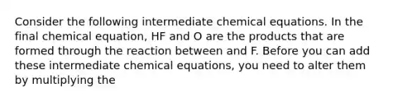 Consider the following intermediate chemical equations. In the final chemical equation, HF and O are the products that are formed through the reaction between and F. Before you can add these intermediate chemical equations, you need to alter them by multiplying the