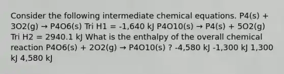 Consider the following intermediate chemical equations. P4(s) + 3O2(g) → P4O6(s) Tri H1 = -1,640 kJ P4O10(s) → P4(s) + 5O2(g) Tri H2 = 2940.1 kJ What is the enthalpy of the overall chemical reaction P4O6(s) + 2O2(g) → P4O10(s) ? -4,580 kJ -1,300 kJ 1,300 kJ 4,580 kJ