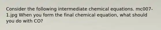 Consider the following intermediate chemical equations. mc007-1.jpg When you form the final chemical equation, what should you do with CO?