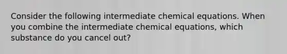 Consider the following intermediate chemical equations. When you combine the intermediate chemical equations, which substance do you cancel out?