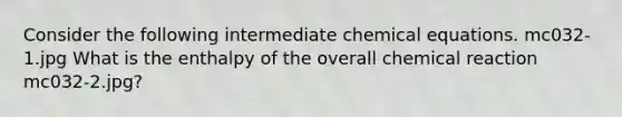 Consider the following intermediate chemical equations. mc032-1.jpg What is the enthalpy of the overall chemical reaction mc032-2.jpg?