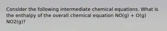 Consider the following intermediate chemical equations. What is the enthalpy of the overall chemical equation NO(g) + O(g) NO2(g)?