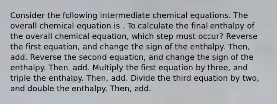 Consider the following intermediate chemical equations. The overall chemical equation is . To calculate the final enthalpy of the overall chemical equation, which step must occur? Reverse the first equation, and change the sign of the enthalpy. Then, add. Reverse the second equation, and change the sign of the enthalpy. Then, add. Multiply the first equation by three, and triple the enthalpy. Then, add. Divide the third equation by two, and double the enthalpy. Then, add.