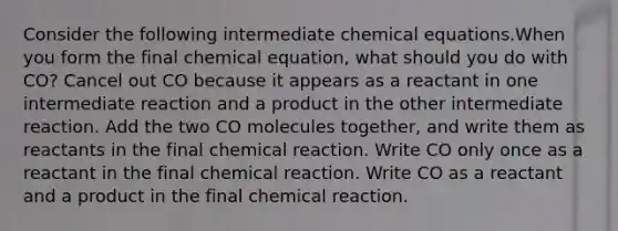 Consider the following intermediate chemical equations.When you form the final chemical equation, what should you do with CO? Cancel out CO because it appears as a reactant in one intermediate reaction and a product in the other intermediate reaction. Add the two CO molecules together, and write them as reactants in the final chemical reaction. Write CO only once as a reactant in the final chemical reaction. Write CO as a reactant and a product in the final chemical reaction.