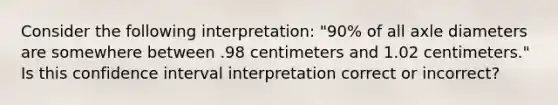 Consider the following interpretation: "90% of all axle diameters are somewhere between .98 centimeters and 1.02 centimeters." Is this confidence interval interpretation correct or incorrect?