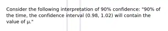 Consider the following interpretation of 90% confidence: "90% of the time, the confidence interval (0.98, 1.02) will contain the value of μ."