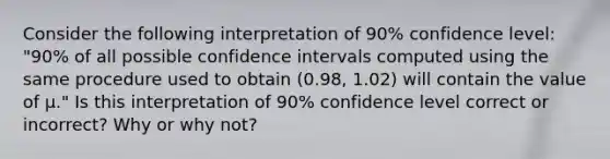 Consider the following interpretation of 90% confidence level: "90% of all possible confidence intervals computed using the same procedure used to obtain (0.98, 1.02) will contain the value of μ." Is this interpretation of 90% confidence level correct or incorrect? Why or why not?