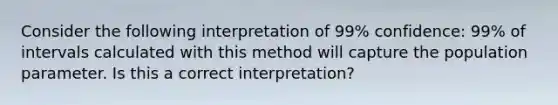 Consider the following interpretation of 99% confidence: 99% of intervals calculated with this method will capture the population parameter. Is this a correct interpretation?