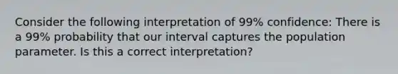 Consider the following interpretation of 99% confidence: There is a 99% probability that our interval captures the population parameter. Is this a correct interpretation?