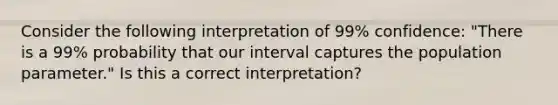 Consider the following interpretation of 99% confidence: "There is a 99% probability that our interval captures the population parameter." Is this a correct interpretation?