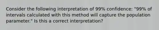 Consider the following interpretation of 99% confidence: "99% of intervals calculated with this method will capture the population parameter." Is this a correct interpretation?