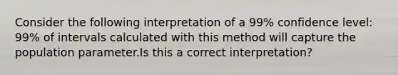 Consider the following interpretation of a 99% confidence level: 99% of intervals calculated with this method will capture the population parameter.Is this a correct interpretation?