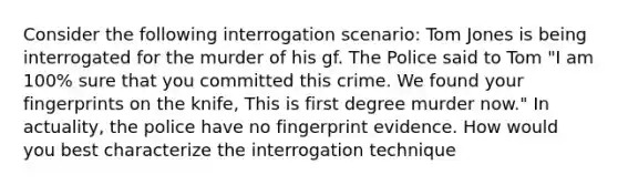 Consider the following interrogation scenario: Tom Jones is being interrogated for the murder of his gf. The Police said to Tom "I am 100% sure that you committed this crime. We found your fingerprints on the knife, This is first degree murder now." In actuality, the police have no fingerprint evidence. How would you best characterize the interrogation technique