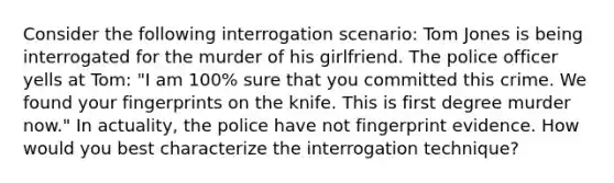 Consider the following interrogation scenario: Tom Jones is being interrogated for the murder of his girlfriend. The police officer yells at Tom: "I am 100% sure that you committed this crime. We found your fingerprints on the knife. This is first degree murder now." In actuality, the police have not fingerprint evidence. How would you best characterize the interrogation technique?