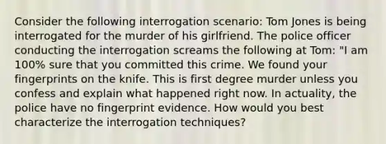 Consider the following interrogation scenario: Tom Jones is being interrogated for the murder of his girlfriend. The police officer conducting the interrogation screams the following at Tom: "I am 100% sure that you committed this crime. We found your fingerprints on the knife. This is first degree murder unless you confess and explain what happened right now. In actuality, the police have no fingerprint evidence. How would you best characterize the interrogation techniques?