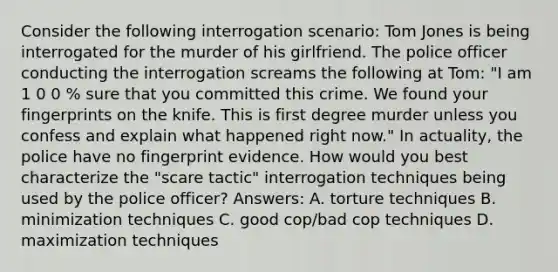 Consider the following interrogation scenario: Tom Jones is being interrogated for the murder of his girlfriend. The police officer conducting the interrogation screams the following at Tom: "I am 1 0 0 % sure that you committed this crime. We found your fingerprints on the knife. This is first degree murder unless you confess and explain what happened right now." In actuality, the police have no fingerprint evidence. How would you best characterize the "scare tactic" interrogation techniques being used by the police officer? Answers: A. torture techniques B. minimization techniques C. good cop/bad cop techniques D. maximization techniques