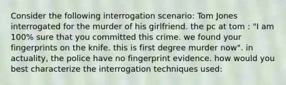 Consider the following interrogation scenario: Tom Jones interrogated for the murder of his girlfriend. the pc at tom : "I am 100% sure that you committed this crime. we found your fingerprints on the knife. this is first degree murder now". in actuality, the police have no fingerprint evidence. how would you best characterize the interrogation techniques used: