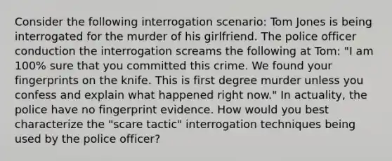 Consider the following interrogation scenario: Tom Jones is being interrogated for the murder of his girlfriend. The police officer conduction the interrogation screams the following at Tom: "I am 100% sure that you committed this crime. We found your fingerprints on the knife. This is first degree murder unless you confess and explain what happened right now." In actuality, the police have no fingerprint evidence. How would you best characterize the "scare tactic" interrogation techniques being used by the police officer?