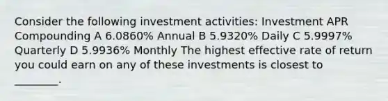 Consider the following investment activities: Investment APR Compounding A 6.0860% Annual B 5.9320% Daily C 5.9997% Quarterly D 5.9936% Monthly The highest effective rate of return you could earn on any of these investments is closest to ________.