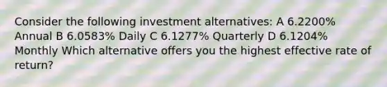 Consider the following investment alternatives: A 6.2200% Annual B 6.0583% Daily C 6.1277% Quarterly D 6.1204% Monthly Which alternative offers you the highest effective rate of return?