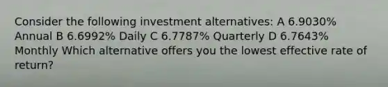 Consider the following investment alternatives: A 6.9030% Annual B 6.6992% Daily C 6.7787% Quarterly D 6.7643% Monthly Which alternative offers you the lowest effective rate of return?