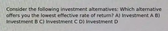 Consider the following investment alternatives: Which alternative offers you the lowest effective rate of return? A) Investment A B) Investment B C) Investment C D) Investment D