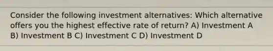 Consider the following investment alternatives: Which alternative offers you the highest effective rate of return? A) Investment A B) Investment B C) Investment C D) Investment D