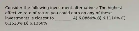 Consider the following investment alternatives: The highest effective rate of return you could earn on any of these investments is closest to ________. A) 6.0860% B) 6.1110% C) 6.1610% D) 6.1360%