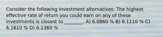 Consider the following investment alternatives: The highest effective rate of return you could earn on any of these investments is closest to ________. A) 6.0860 % B) 6.1110 % C) 6.1610 % D) 6.1360 %